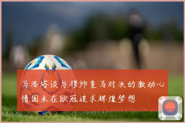 马洛塔谈与穆帅皇马对决的激动心情国米在欧冠追求辉煌梦想