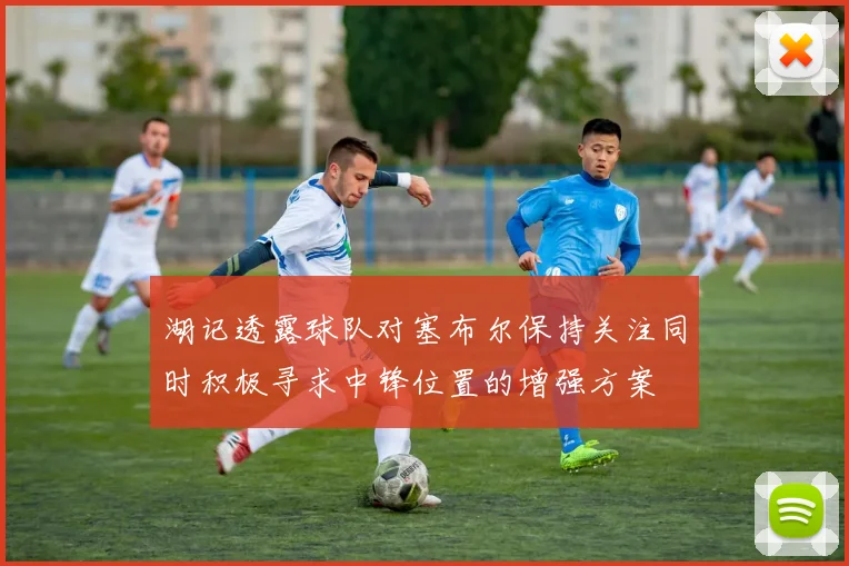 湖记透露球队对塞布尔保持关注同时积极寻求中锋位置的增强方案