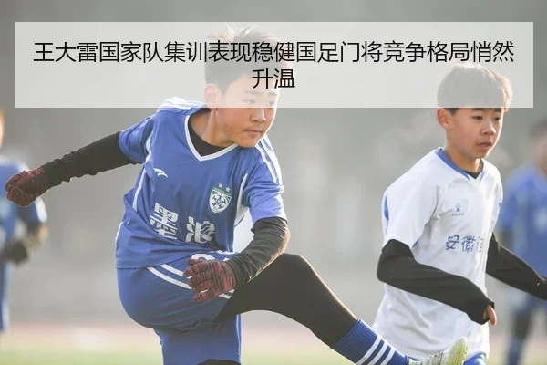 王大雷国家队集训表现稳健国足门将竞争格局悄然升温