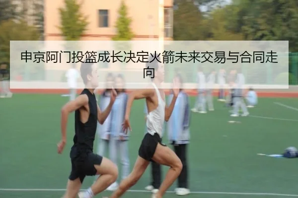 申京阿门投篮成长决定火箭未来交易与合同走向